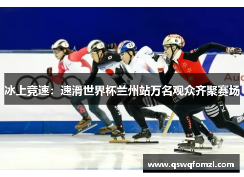 冰上竞速：速滑世界杯兰州站万名观众齐聚赛场